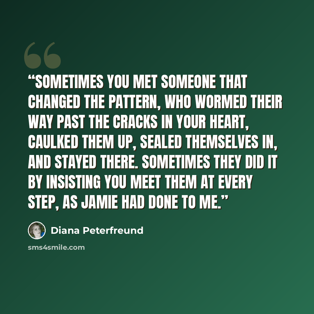 “Sometimes you met someone that changed the pattern, who wormed their way past the cracks in your heart, caulked them up, sealed themselves in, and stayed there. Sometimes they did it by insisting you meet them at every step, as Jamie had done to me.” quote by Diana Peterfreund