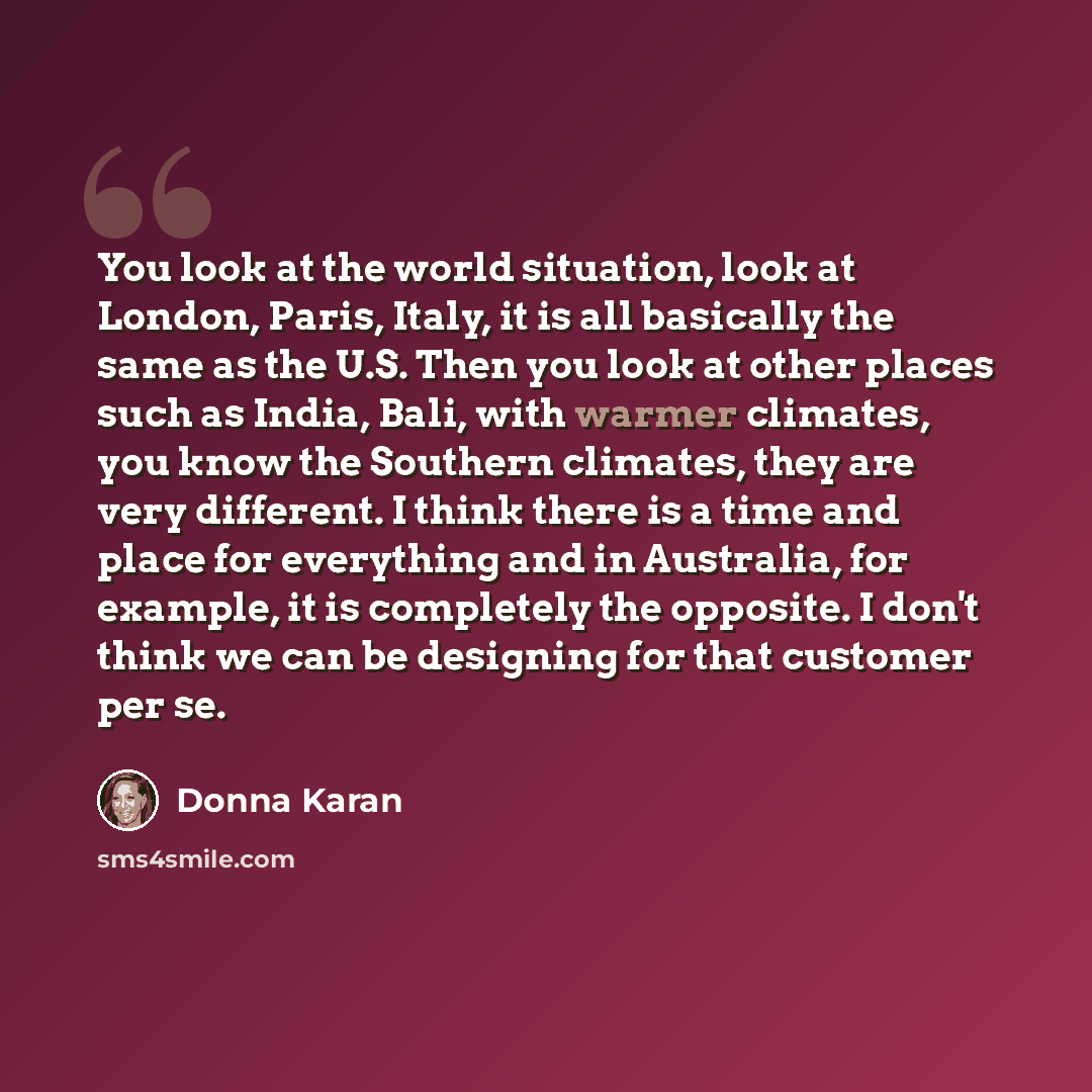 “You look at the world situation, look at London, Paris, Italy, it is all basically the same as the U.S. Then you look at other places such as India, Bali, with warmer climates, you know the Southern climates, they are very different. I think there is a time and place for everything and in…” quote by Donna Karan