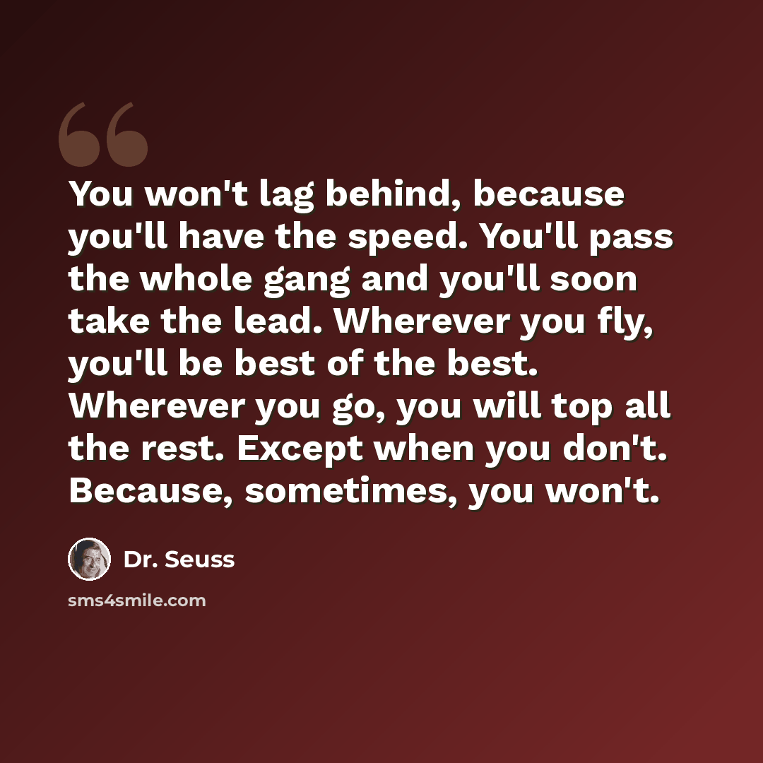 “You won't lag behind, because you'll have the speed. You'll pass the whole gang and you'll soon take the lead. Wherever you fly, you'll be best of the best. Wherever you go, you will top all the rest. Except when you don't. Because, sometimes, you won't.” quote by Dr. Seuss