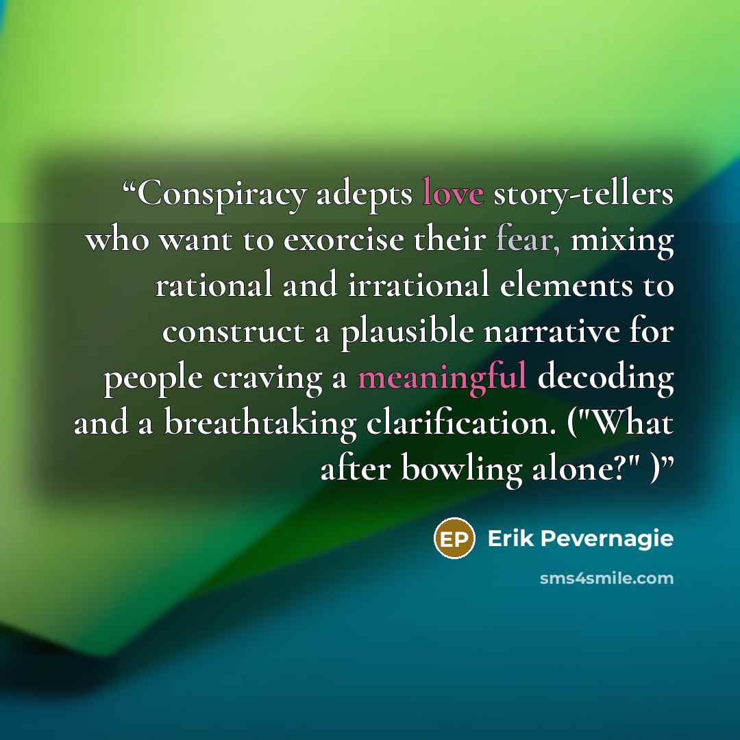 “Conspiracy adepts love story-tellers who want to exorcise their fear, mixing rational and irrational elements to construct a plausible narrative for people craving a meaningful decoding and a breathtaking clarification. ("What after bowling alone?" )” quote by Erik Pevernagie