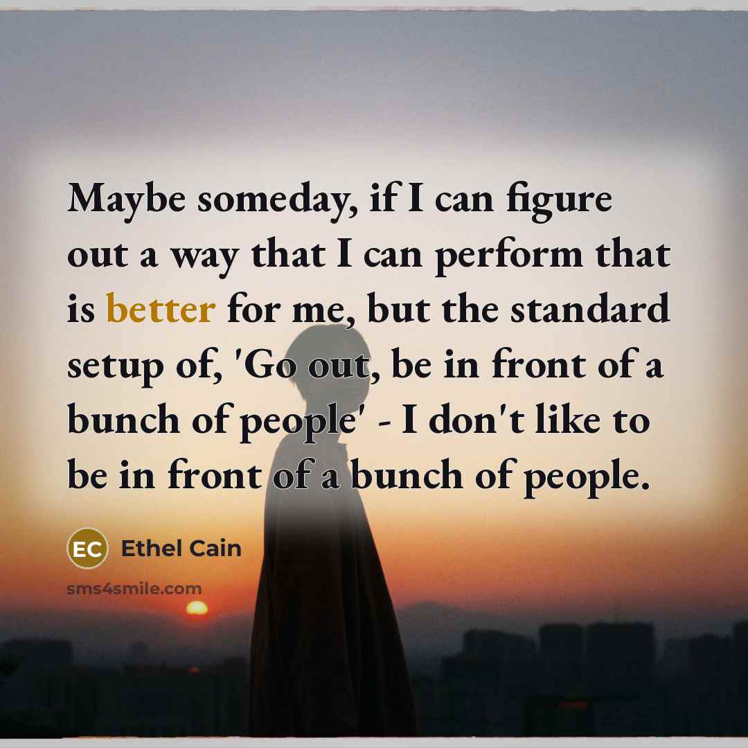 “Maybe someday, if I can figure out a way that I can perform that is better for me, but the standard setup of, 'Go out, be in front of a bunch of people' - I don't like to be in front of a bunch of people.” quote by Ethel Cain