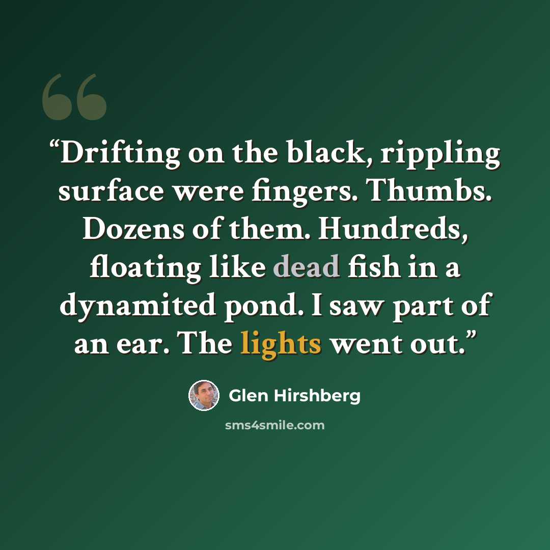 “Drifting on the black, rippling surface were fingers. Thumbs. Dozens of them. Hundreds, floating like dead fish in a dynamited pond. I saw part of an ear. The lights went out.” quote by Glen Hirshberg