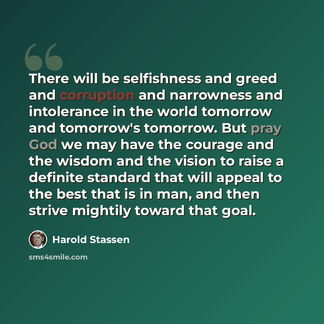 “There will be selfishness and greed and corruption and narrowness and intolerance in the world tomorrow and tomorrow's tomorrow. But pray God we may have the courage and the wisdom and the vision to raise a definite standard that will appeal to the best that is in man, and then strive mightily…” quote by Harold Stassen
