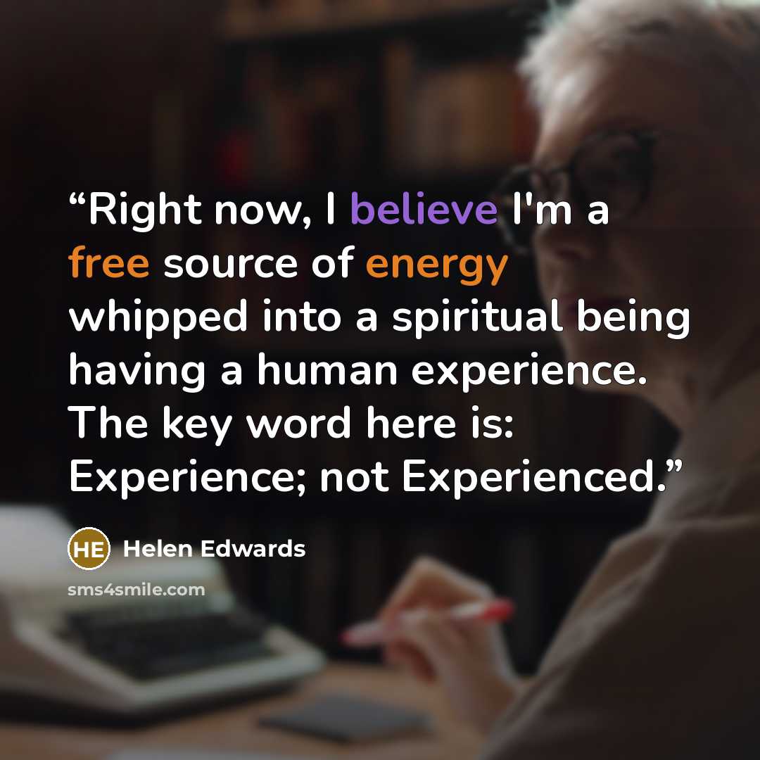 “Right now, I believe I'm a free source of energy whipped into a spiritual being having a human experience. The key word here is: Experience; not Experienced.” quote by Helen Edwards
