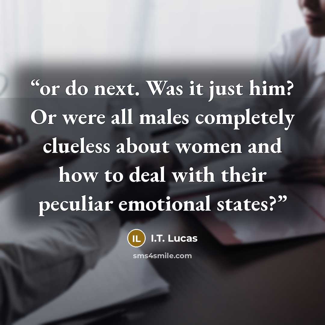 “or do next. Was it just him? Or were all males completely clueless about women and how to deal with their peculiar emotional states?” quote by I.T. Lucas