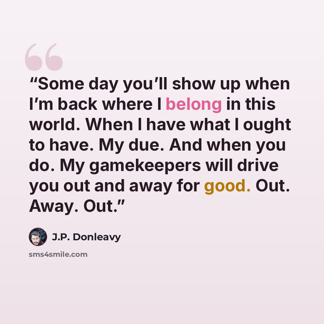 “Some day you’ll show up when I’m back where I belong in this world. When I have what I ought to have. My due. And when you do. My gamekeepers will drive you out and away for good. Out. Away. Out.” quote by J.P. Donleavy