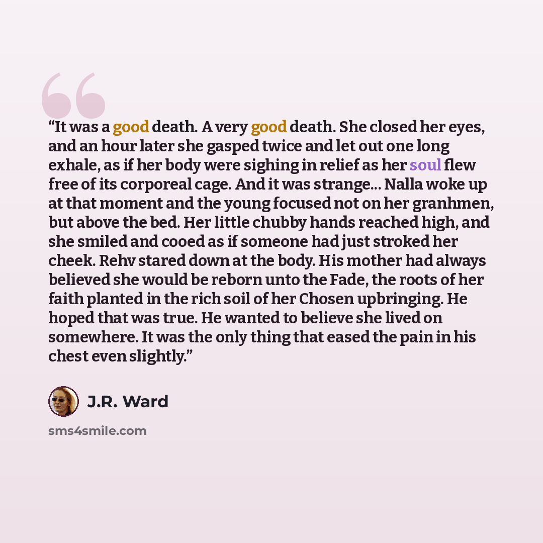 “It was a good death. A very good death. She closed her eyes, and an hour later she gasped twice and let out one long exhale, as if her body were sighing in relief as her soul flew free of its corporeal cage. And it was strange... Nalla woke up at that moment and the young focused not on her…” quote by J.R. Ward