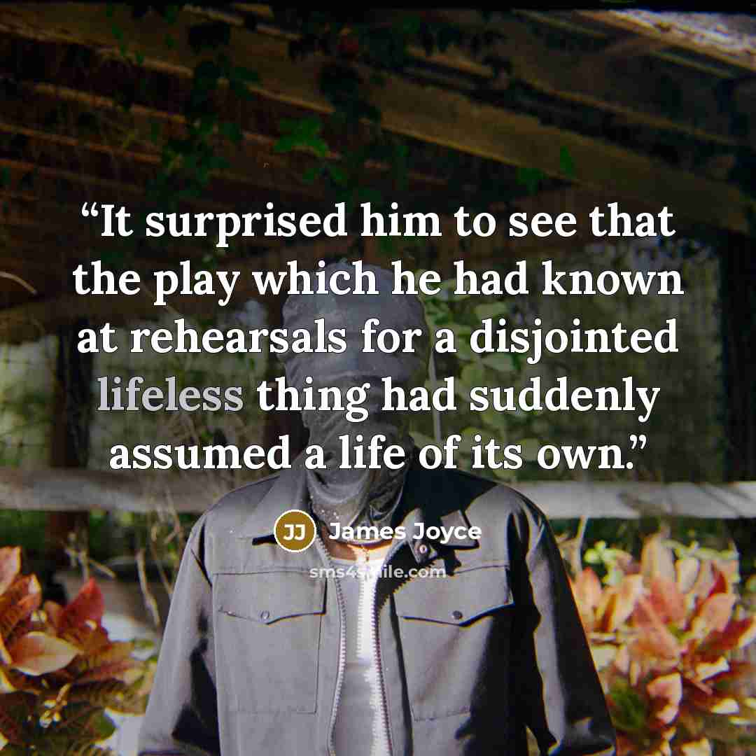 “It surprised him to see that the play which he had known at rehearsals for a disjointed lifeless thing had suddenly assumed a life of its own.” quote by James Joyce