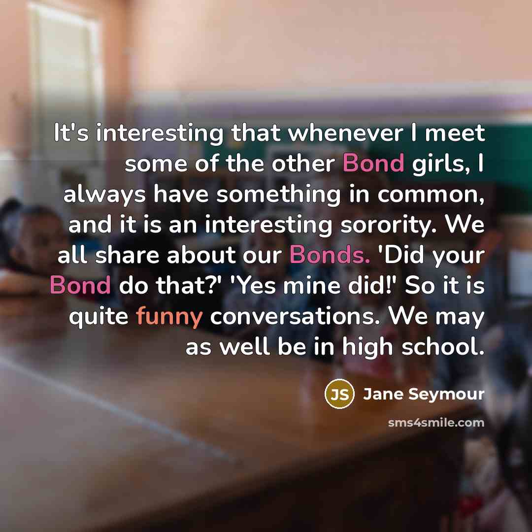 “It's interesting that whenever I meet some of the other Bond girls, I always have something in common, and it is an interesting sorority. We all share about our Bonds. 'Did your Bond do that?' 'Yes mine did!' So it is quite funny conversations. We may as well be in high school.” quote by Jane Seymour
