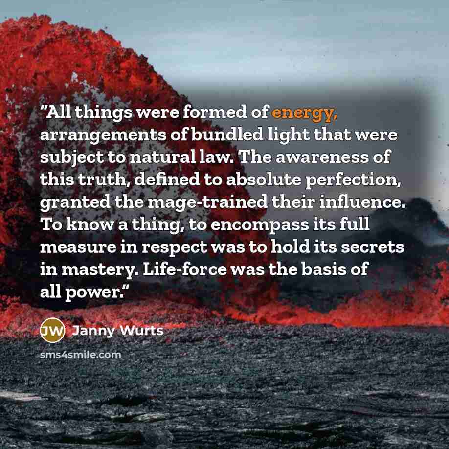 “All things were formed of energy, arrangements of bundled light that were subject to natural law. The awareness of this truth, defined to absolute perfection, granted the mage-trained their influence. To know a thing, to encompass its full measure in respect was to hold its secrets in mastery…” quote by Janny Wurts