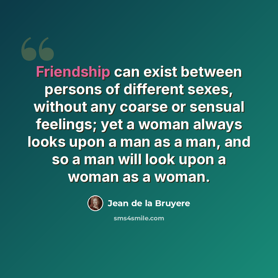 “Friendship can exist between persons of different sexes, without any coarse or sensual feelings; yet a woman always looks upon a man as a man, and so a man will look upon a woman as a woman.” quote by Jean de la Bruyere