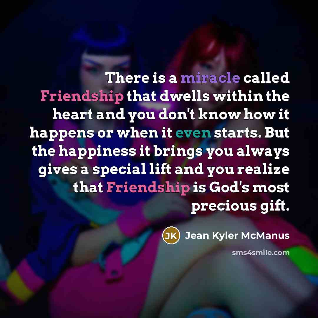 “There is a miracle called Friendship that dwells within the heart and you don't know how it happens or when it even starts. But the happiness it brings you always gives a special lift and you realize that Friendship is God's most precious gift.” quote by Jean Kyler McManus