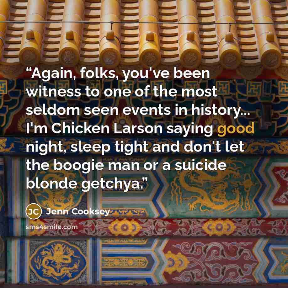 “Again, folks, you've been witness to one of the most seldom seen events in history... I'm Chicken Larson saying good night, sleep tight and don't let the boogie man or a suicide blonde getchya.” quote by Jenn Cooksey
