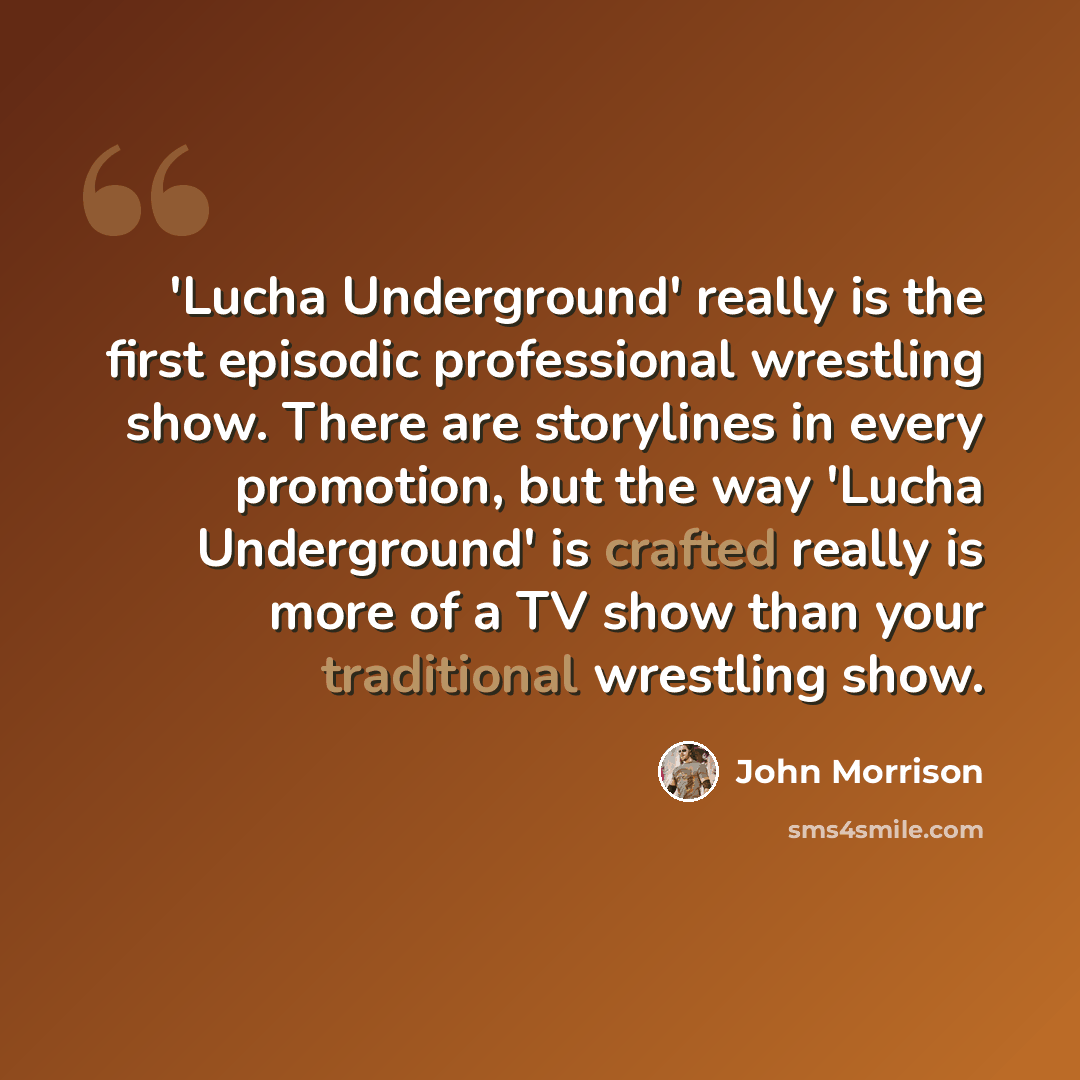 “'Lucha Underground' really is the first episodic professional wrestling show. There are storylines in every promotion, but the way 'Lucha Underground' is crafted really is more of a TV show than your traditional wrestling show.” quote by John Morrison