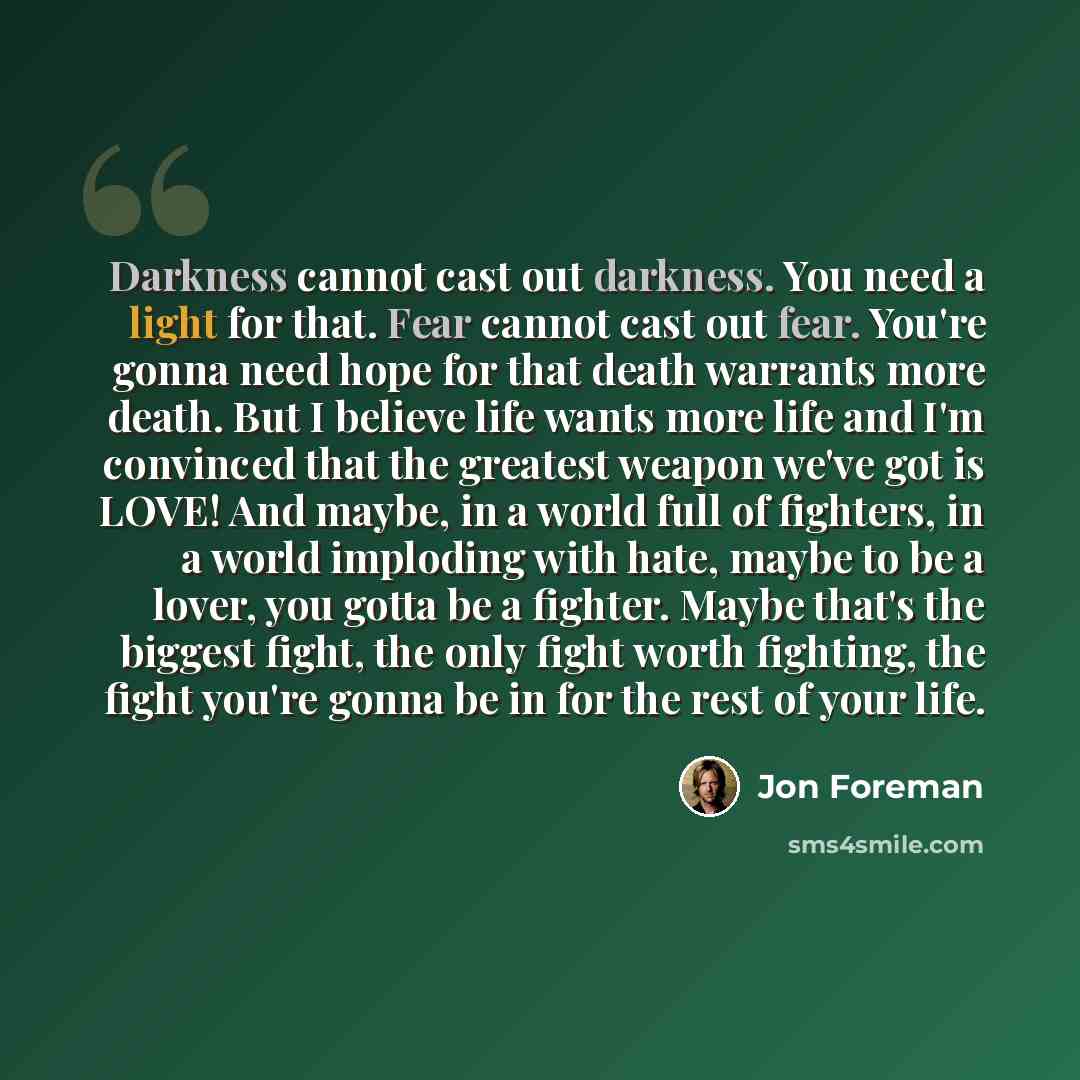 “Darkness cannot cast out darkness. You need a light for that. Fear cannot cast out fear. You're gonna need hope for that death warrants more death. But I believe life wants more life and I'm convinced that the greatest weapon we've got is LOVE! And maybe, in a world full of fighters, in a world…” quote by Jon Foreman