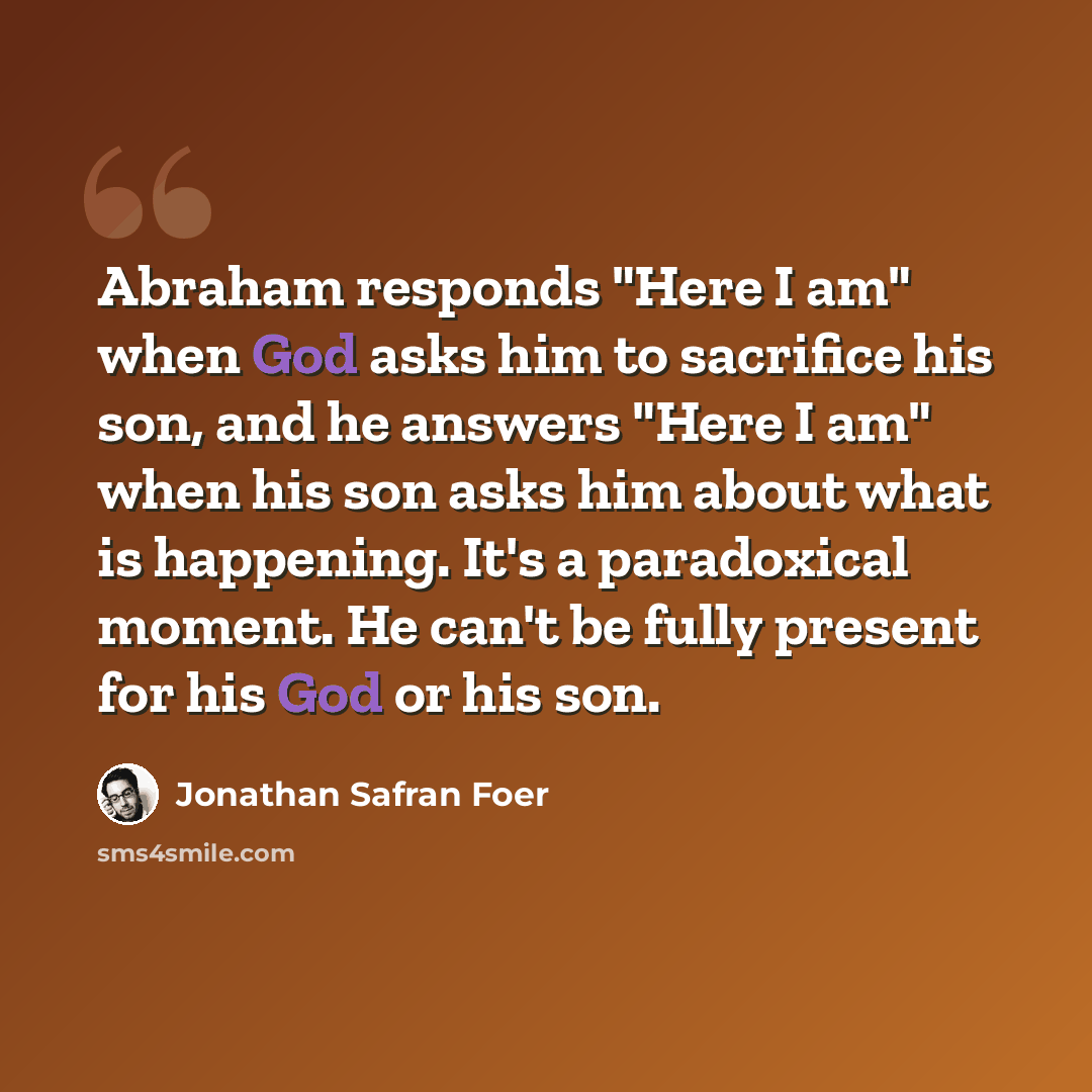 “Abraham responds "Here I am" when God asks him to sacrifice his son, and he answers "Here I am" when his son asks him about what is happening. It's a paradoxical moment. He can't be fully present for his God or his son.” quote by Jonathan Safran Foer
