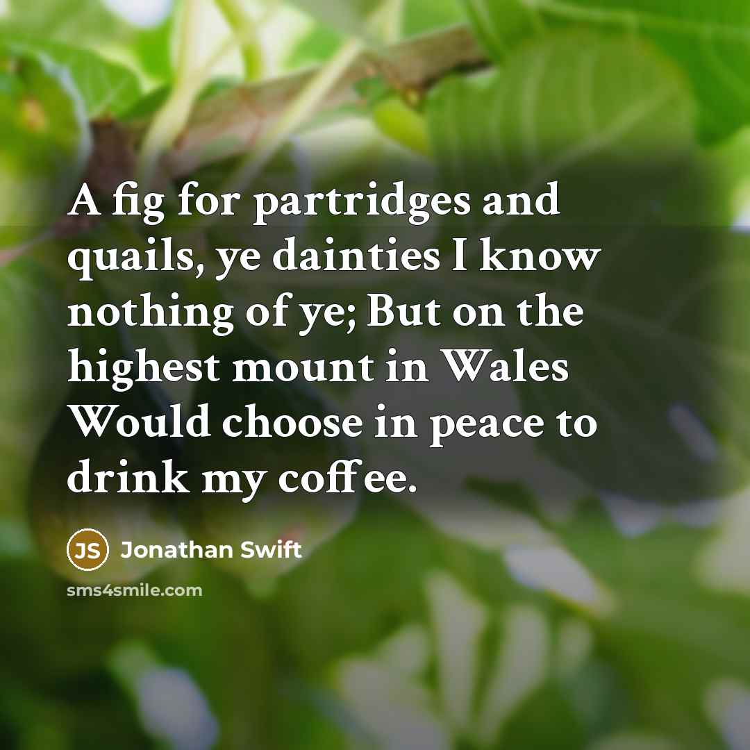 “A fig for partridges and quails, ye dainties I know nothing of ye; But on the highest mount in Wales Would choose in peace to drink my coffee.” quote by Jonathan Swift
