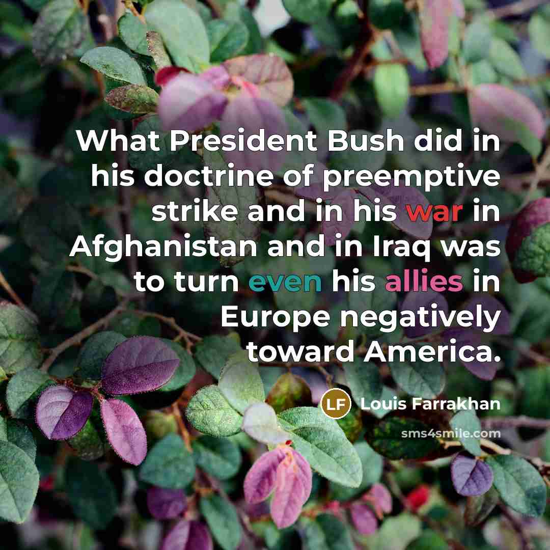 “What President Bush did in his doctrine of preemptive strike and in his war in Afghanistan and in Iraq was to turn even his allies in Europe negatively toward America.” quote by Louis Farrakhan