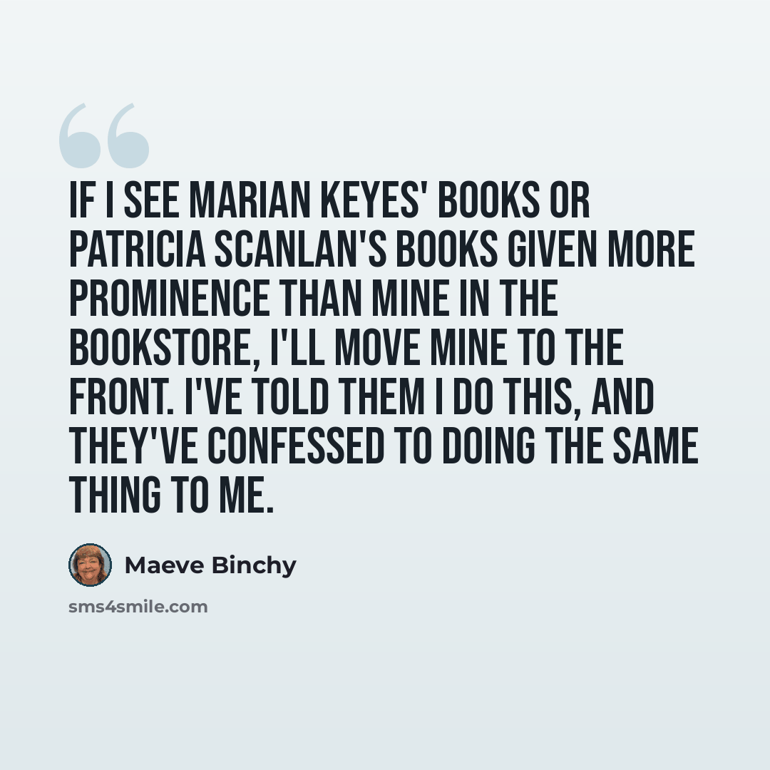 “If I see Marian Keyes' books or Patricia Scanlan's books given more prominence than mine in the bookstore, I'll move mine to the front. I've told them I do this, and they've confessed to doing the same thing to me.” quote by Maeve Binchy