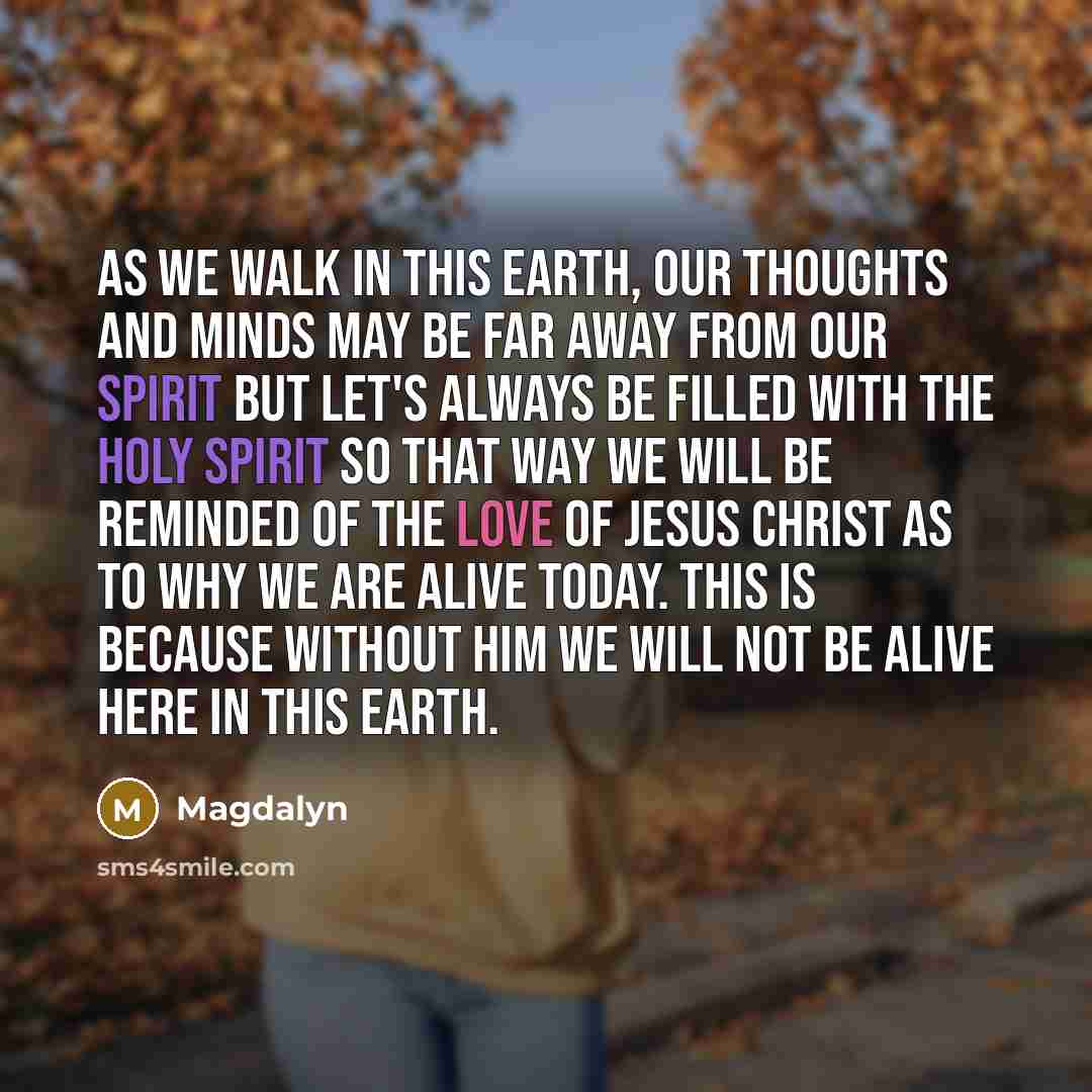 “As we walk in this earth, our thoughts and minds may be far away from our spirit but let's always be filled with the Holy Spirit so that way we will be reminded of the Love of Jesus Christ as to why we are alive today. This is because without Him we will not be alive here in this earth.” quote by Magdalyn