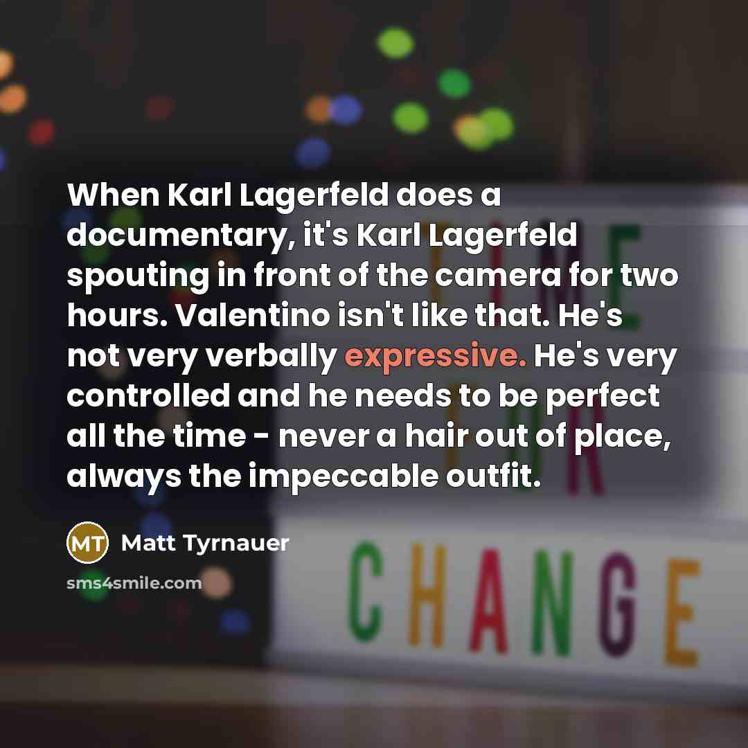 “When Karl Lagerfeld does a documentary, it's Karl Lagerfeld spouting in front of the camera for two hours. Valentino isn't like that. He's not very verbally expressive. He's very controlled and he needs to be perfect all the time - never a hair out of place, always the impeccable outfit.” quote by Matt Tyrnauer
