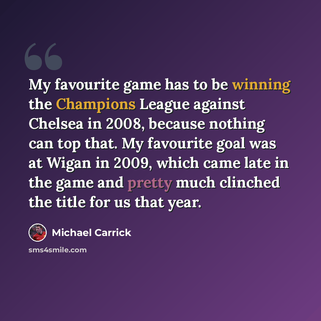 “My favourite game has to be winning the Champions League against Chelsea in 2008, because nothing can top that. My favourite goal was at Wigan in 2009, which came late in the game and pretty much clinched the title for us that year.” quote by Michael Carrick