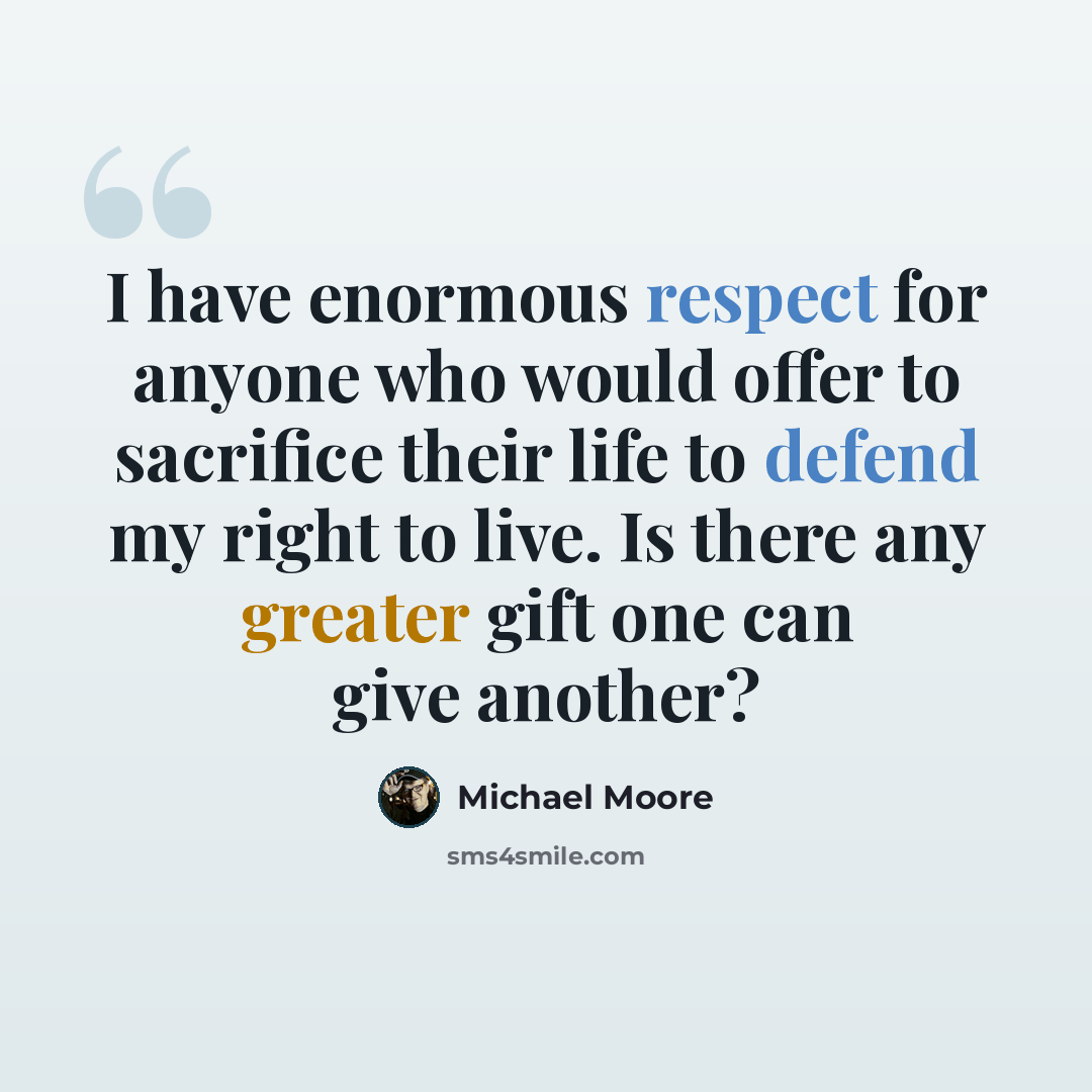 “I have enormous respect for anyone who would offer to sacrifice their life to defend my right to live. Is there any greater gift one can give another?” quote by Michael Moore