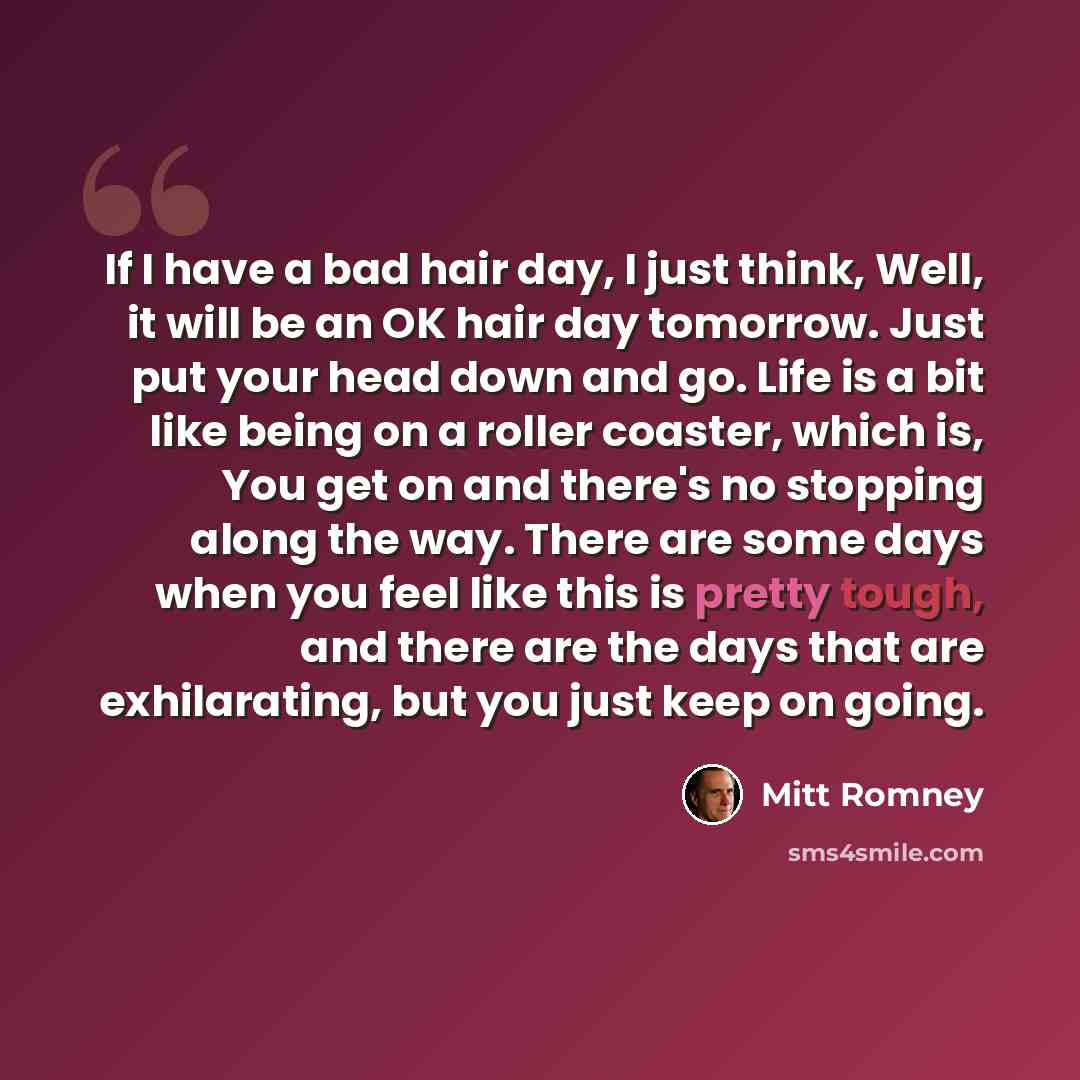 “If I have a bad hair day, I just think, Well, it will be an OK hair day tomorrow. Just put your head down and go. Life is a bit like being on a roller coaster, which is, You get on and there's no stopping along the way. There are some days when you feel like this is pretty tough, and there are the…” quote by Mitt Romney