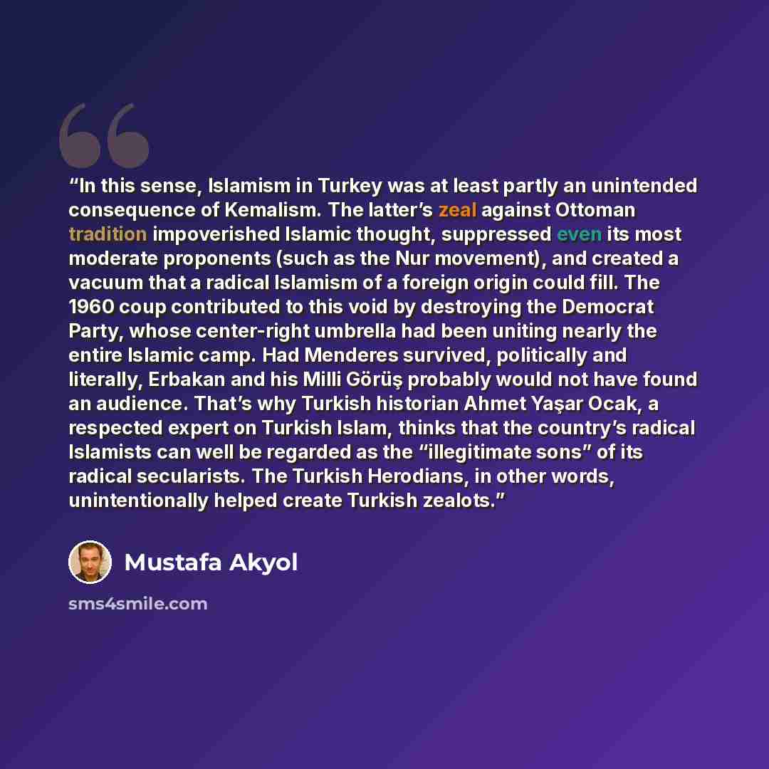 “In this sense, Islamism in Turkey was at least partly an unintended consequence of Kemalism. The latter’s zeal against Ottoman tradition impoverished Islamic thought, suppressed even its most moderate proponents (such as the Nur movement), and created a vacuum that a radical Islamism of a foreign…” quote by Mustafa Akyol