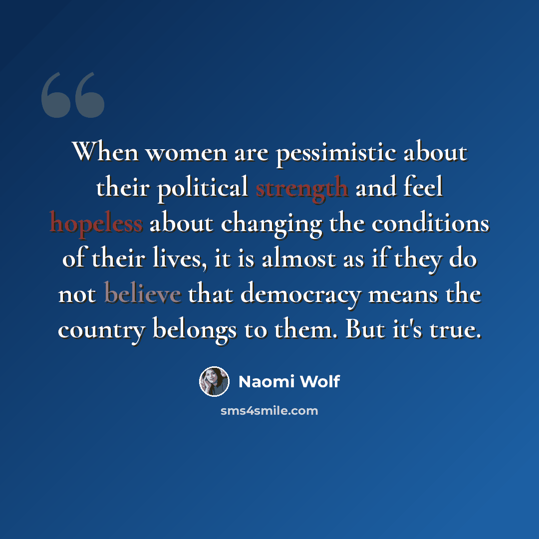 “When women are pessimistic about their political strength and feel hopeless about changing the conditions of their lives, it is almost as if they do not believe that democracy means the country belongs to them. But it's true.” quote by Naomi Wolf
