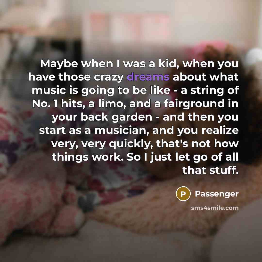 “Maybe when I was a kid, when you have those crazy dreams about what music is going to be like - a string of No. 1 hits, a limo, and a fairground in your back garden - and then you start as a musician, and you realize very, very quickly, that's not how things work. So I just let go of all that stuff.” quote by Passenger