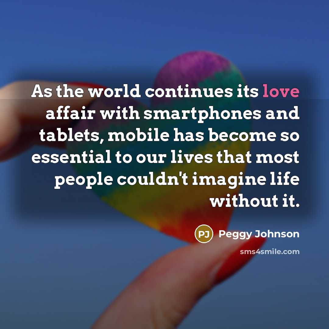 “As the world continues its love affair with smartphones and tablets, mobile has become so essential to our lives that most people couldn't imagine life without it.” quote by Peggy Johnson