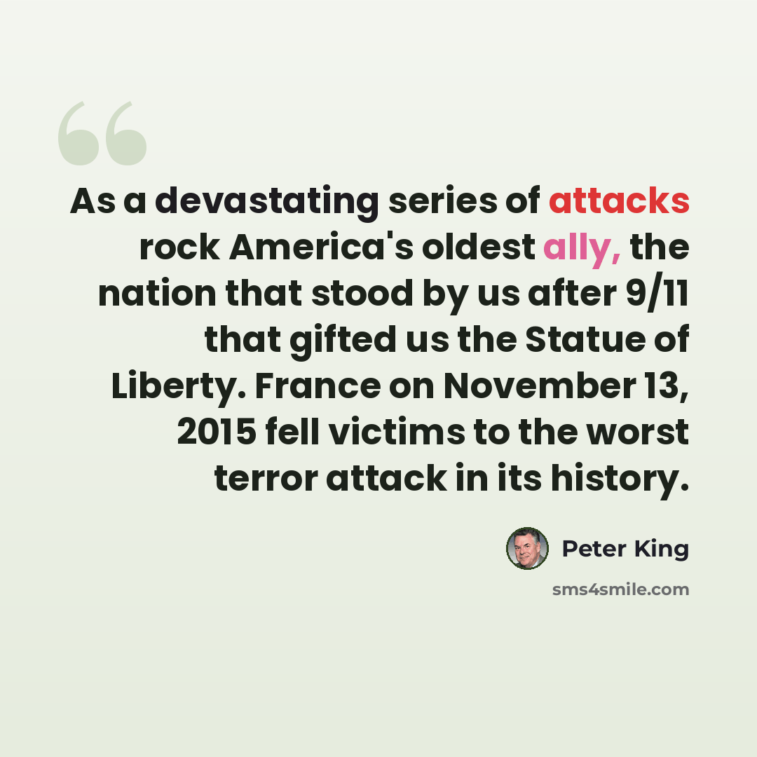 “As a devastating series of attacks rock America's oldest ally, the nation that stood by us after 9/11 that gifted us the Statue of Liberty. France on November 13, 2015 fell victims to the worst terror attack in its history.” quote by Peter King