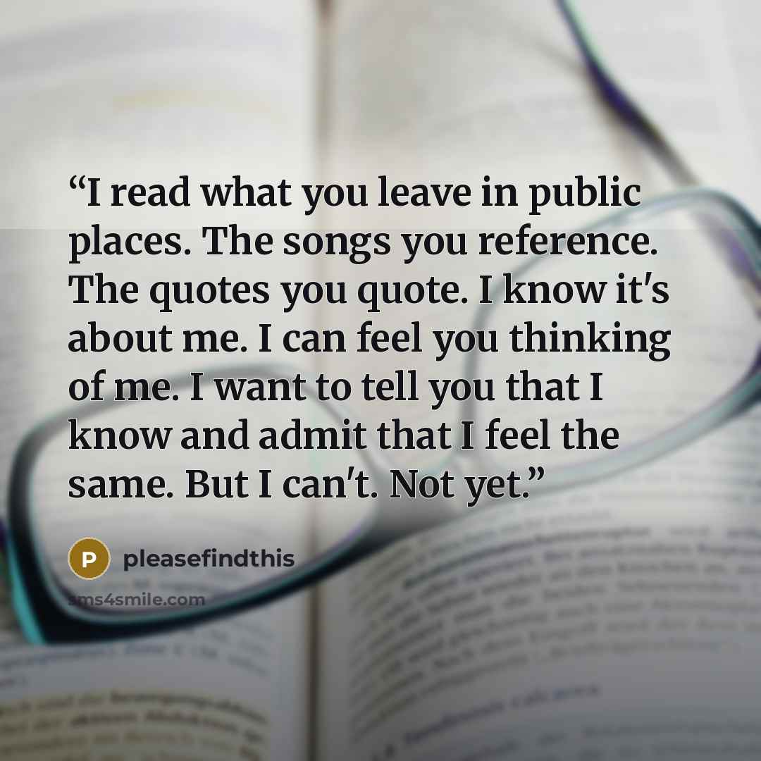 “I read what you leave in public places. The songs you reference. The quotes you quote. I know it's about me. I can feel you thinking of me. I want to tell you that I know and admit that I feel the same. But I can't. Not yet.” quote by pleasefindthis