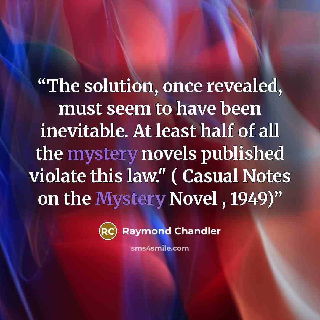 “The solution, once revealed, must seem to have been inevitable. At least half of all the mystery novels published violate this law." ( Casual Notes on the Mystery Novel , 1949)” quote by Raymond Chandler