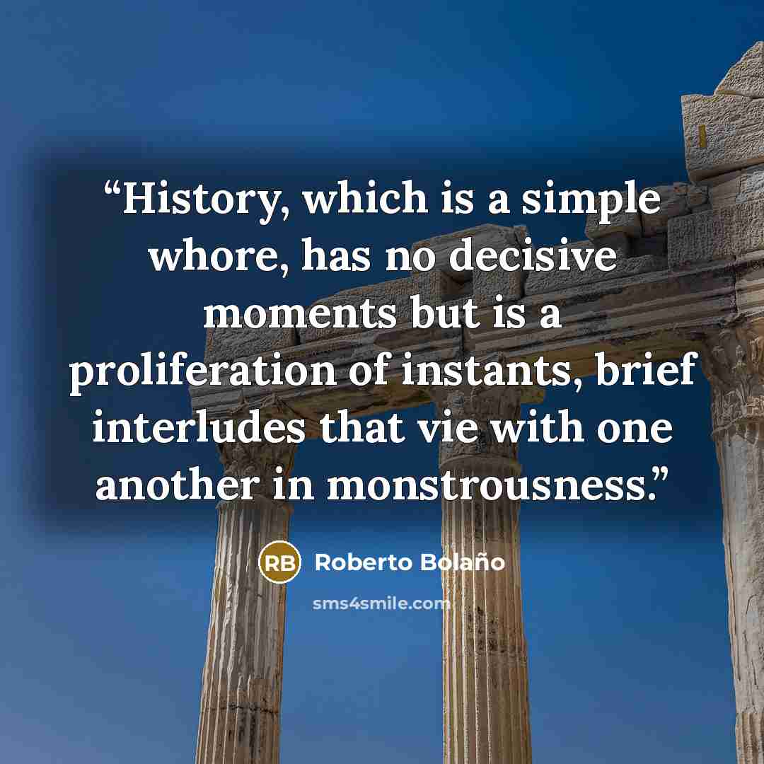 “History, which is a simple whore, has no decisive moments but is a proliferation of instants, brief interludes that vie with one another in monstrousness.” quote by Roberto Bolaño