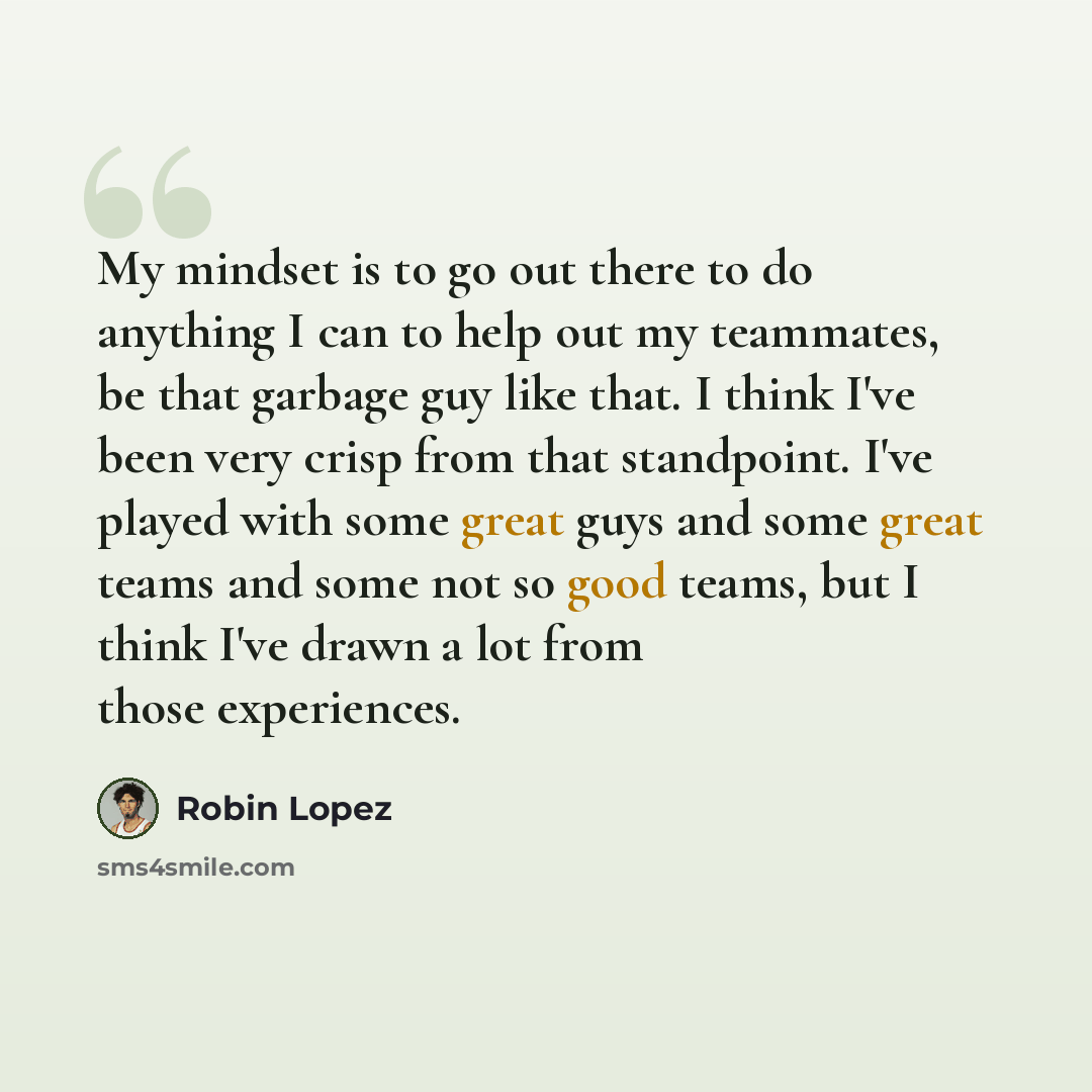 “My mindset is to go out there to do anything I can to help out my teammates, be that garbage guy like that. I think I've been very crisp from that standpoint. I've played with some great guys and some great teams and some not so good teams, but I think I've drawn a lot from those experiences.” quote by Robin Lopez