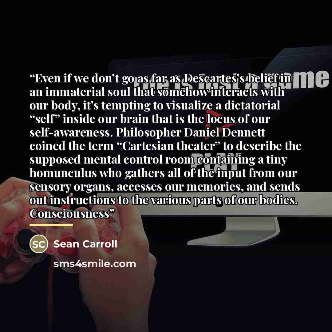 “Even if we don’t go as far as Descartes’s belief in an immaterial soul that somehow interacts with our body, it’s tempting to visualize a dictatorial “self” inside our brain that is the locus of our self-awareness. Philosopher Daniel Dennett coined the term “Cartesian theater” to describe the…” quote by Sean Carroll