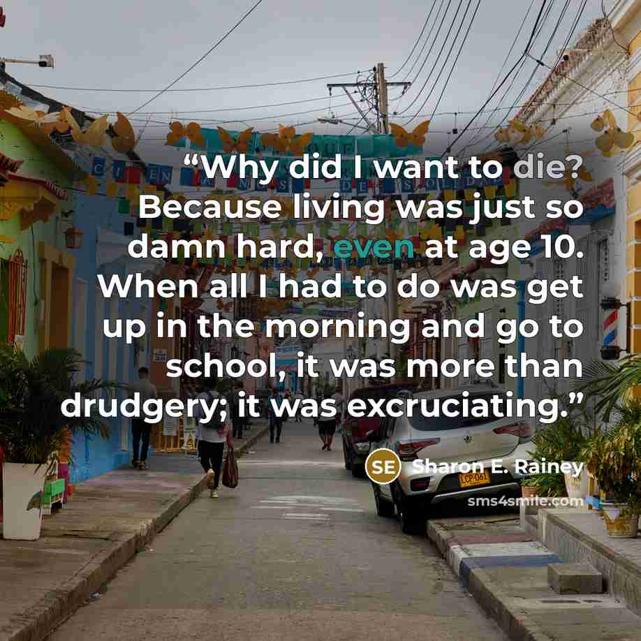 “Why did I want to die? Because living was just so damn hard, even at age 10. When all I had to do was get up in the morning and go to school, it was more than drudgery; it was excruciating.” quote by Sharon E. Rainey
