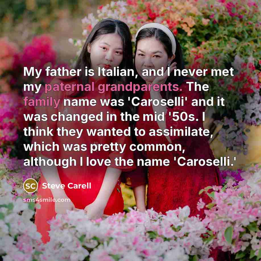 “My father is Italian, and I never met my paternal grandparents. The family name was 'Caroselli' and it was changed in the mid '50s. I think they wanted to assimilate, which was pretty common, although I love the name 'Caroselli.'” quote by Steve Carell