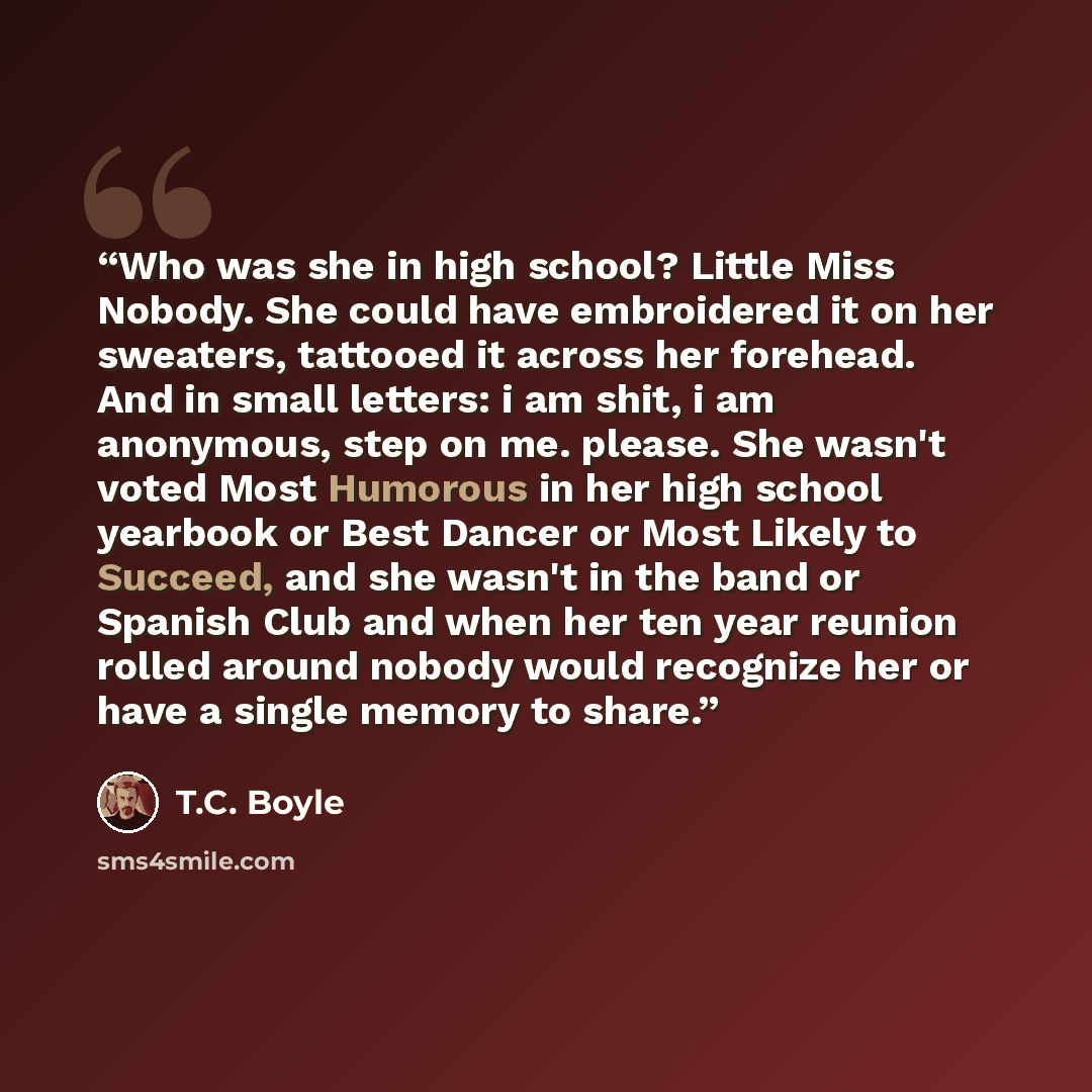 “Who was she in high school? Little Miss Nobody. She could have embroidered it on her sweaters, tattooed it across her forehead. And in small letters: i am shit, i am anonymous, step on me. please. She wasn't voted Most Humorous in her high school yearbook or Best Dancer or Most Likely to Succeed…” quote by T.C. Boyle