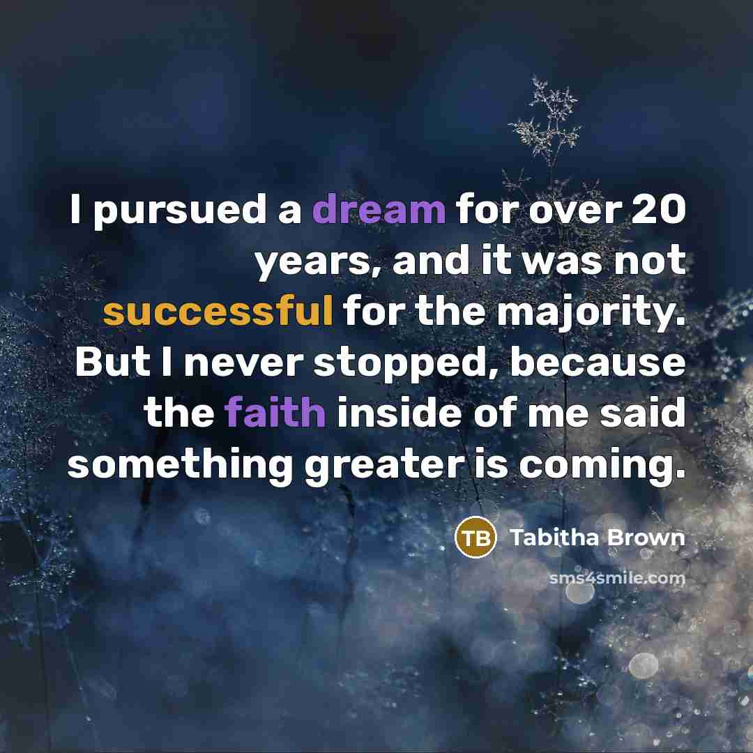 “I pursued a dream for over 20 years, and it was not successful for the majority. But I never stopped, because the faith inside of me said something greater is coming.” quote by Tabitha Brown