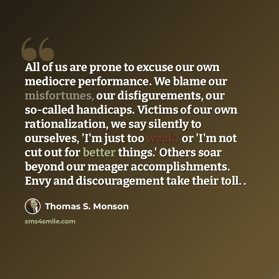 “All of us are prone to excuse our own mediocre performance. We blame our misfortunes, our disfigurements, our so-called handicaps. Victims of our own rationalization, we say silently to ourselves, 'I'm just too weak,' or 'I'm not cut out for better things.' Others soar beyond our meager…” quote by Thomas S. Monson