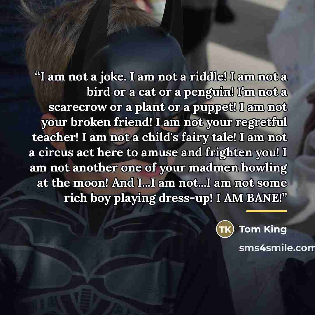 “I am not a joke. I am not a riddle! I am not a bird or a cat or a penguin! I'm not a scarecrow or a plant or a puppet! I am not your broken friend! I am not your regretful teacher! I am not a child's fairy tale! I am not a circus act here to amuse and frighten you! I am not another one of your…” quote by Tom King