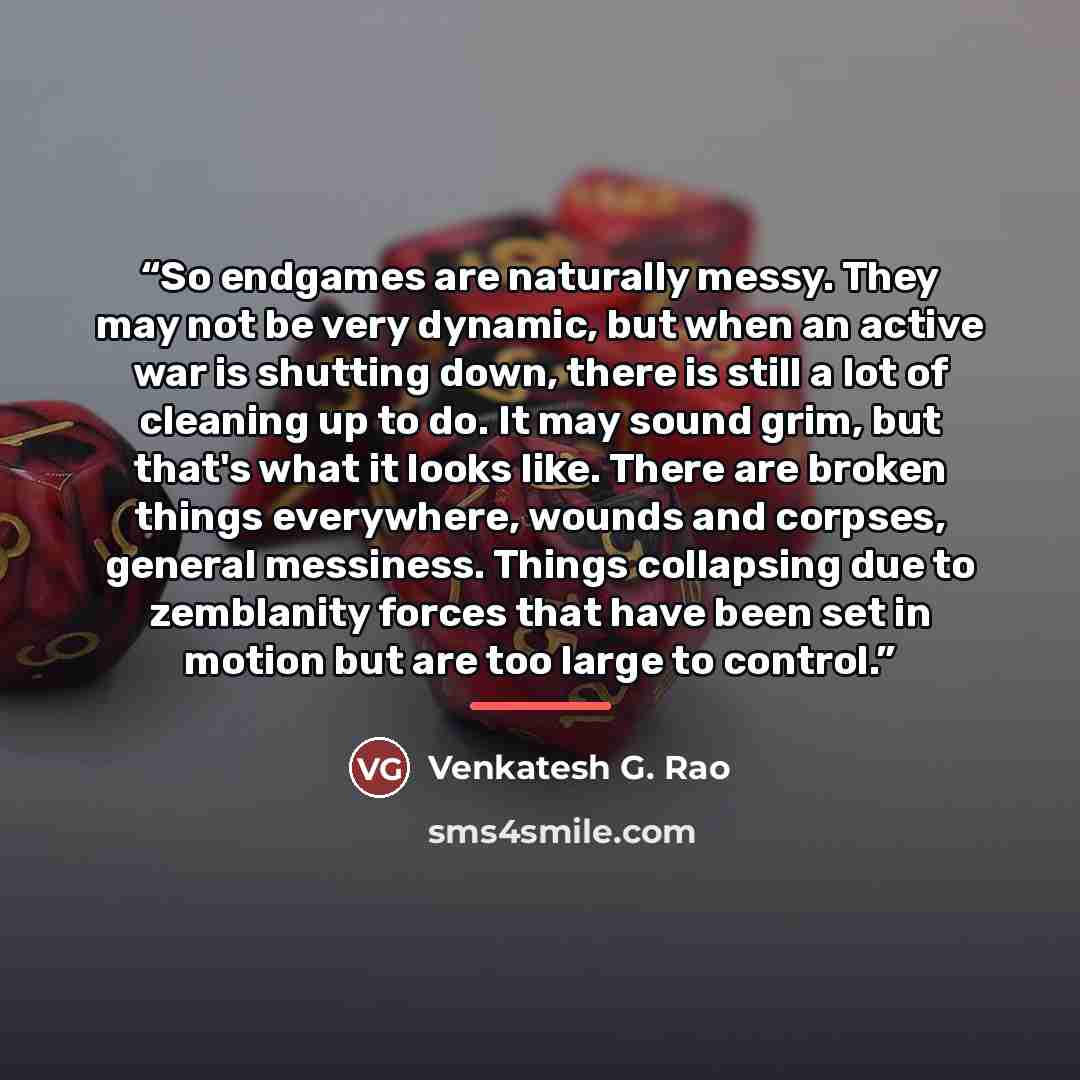 “So endgames are naturally messy. They may not be very dynamic, but when an active war is shutting down, there is still a lot of cleaning up to do. It may sound grim, but that's what it looks like. There are broken things everywhere, wounds and corpses, general messiness. Things collapsing due to…” quote by Venkatesh G. Rao