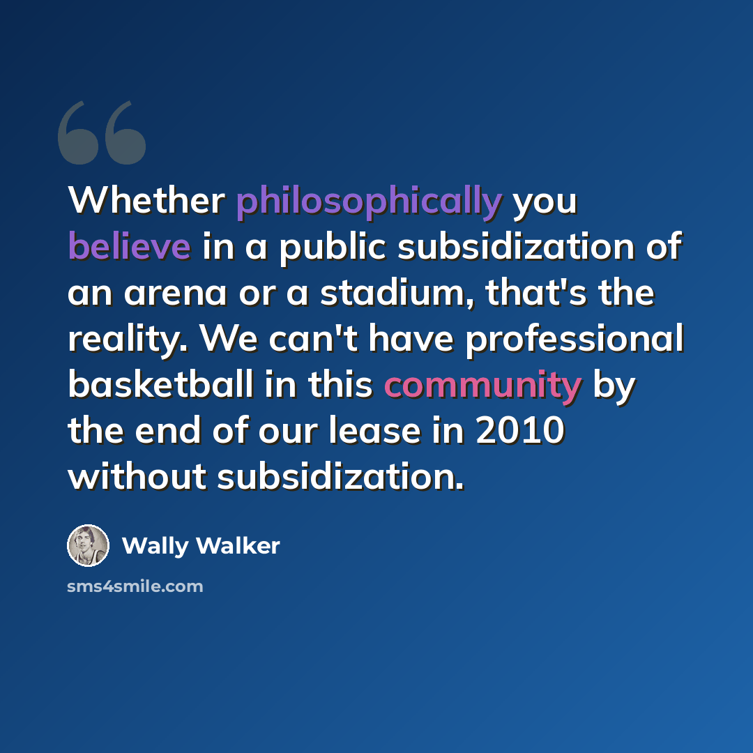 “Whether philosophically you believe in a public subsidization of an arena or a stadium, that's the reality. We can't have professional basketball in this community by the end of our lease in 2010 without subsidization.” quote by Wally Walker
