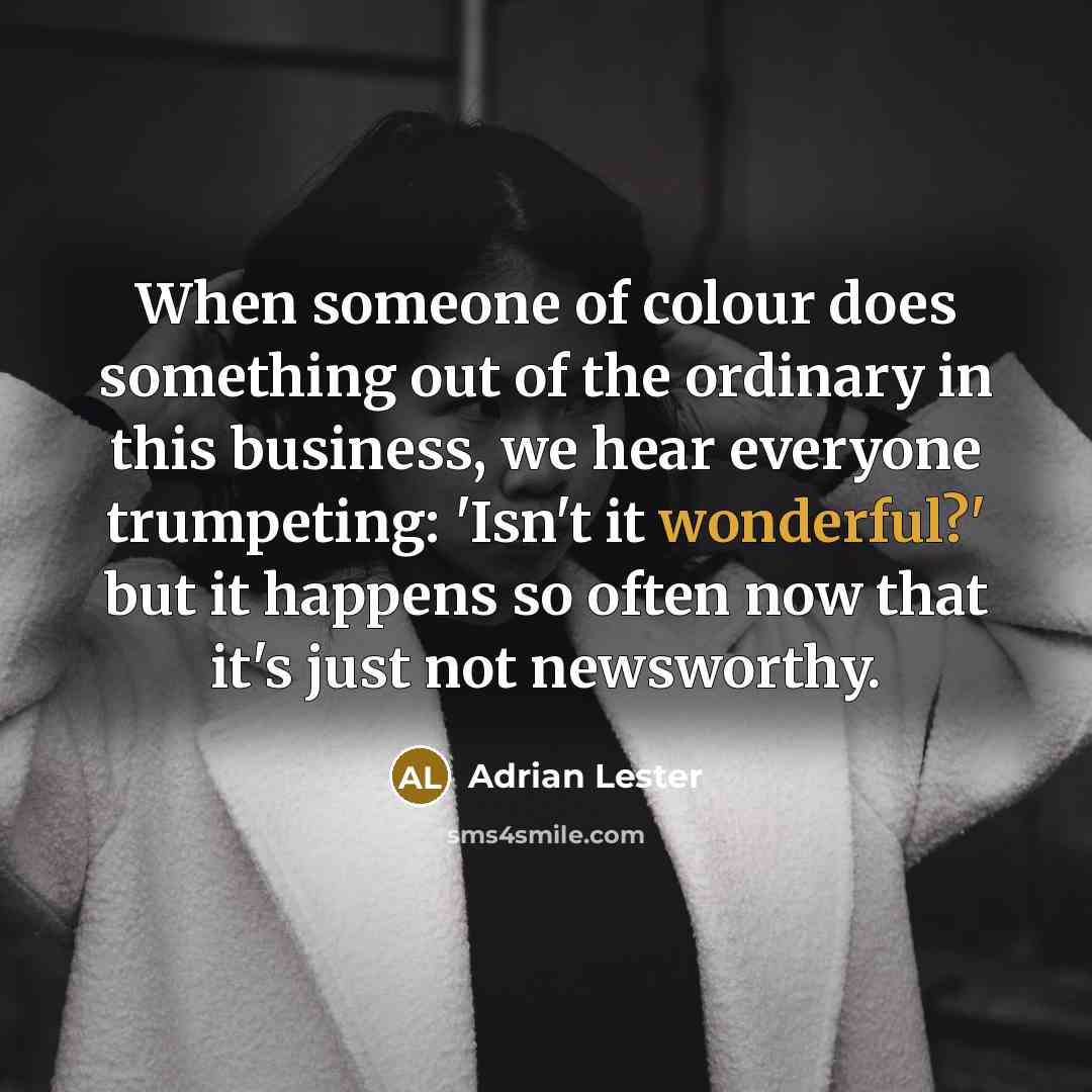 “When someone of colour does something out of the ordinary in this business, we hear everyone trumpeting: 'Isn't it wonderful?' but it happens so often now that it's just not newsworthy.” quote by Adrian Lester