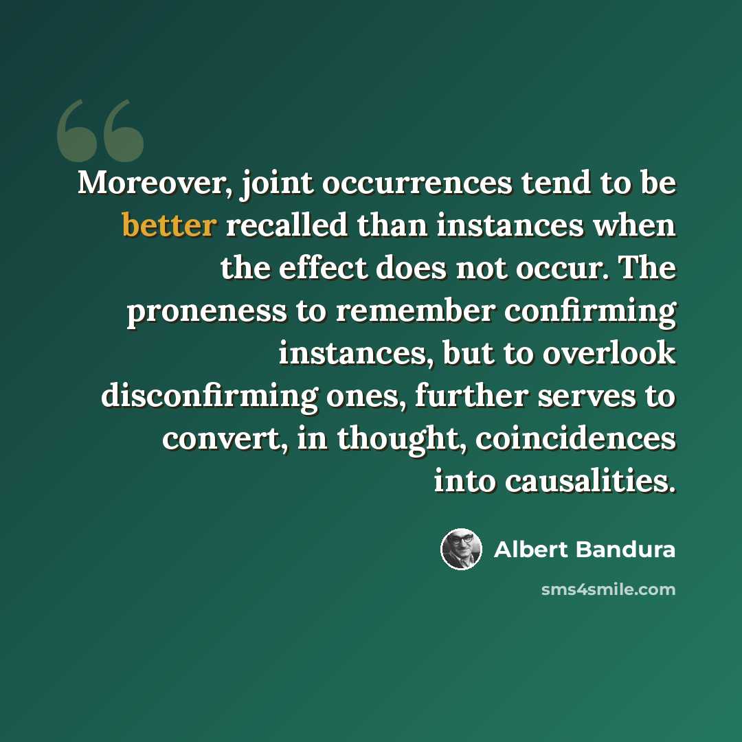 “Moreover, joint occurrences tend to be better recalled than instances when the effect does not occur. The proneness to remember confirming instances, but to overlook disconfirming ones, further serves to convert, in thought, coincidences into causalities.” quote by Albert Bandura
