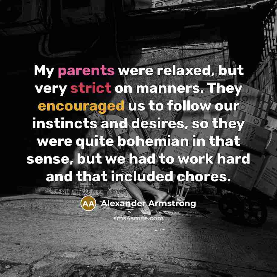 “My parents were relaxed, but very strict on manners. They encouraged us to follow our instincts and desires, so they were quite bohemian in that sense, but we had to work hard and that included chores.” quote by Alexander Armstrong