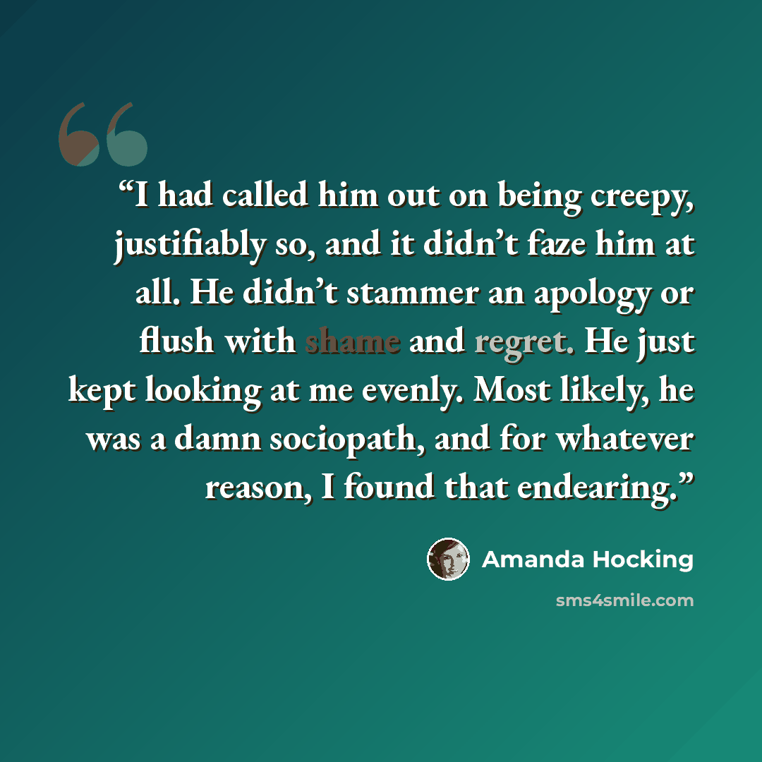 “I had called him out on being creepy, justifiably so, and it didn’t faze him at all. He didn’t stammer an apology or flush with shame and regret. He just kept looking at me evenly. Most likely, he was a damn sociopath, and for whatever reason, I found that endearing.” quote by Amanda Hocking